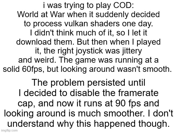 RAMBLING THOUGHTS ABOUT WHAT HAPPENED | i was trying to play COD: World at War when it suddenly decided to process vulkan shaders one day. I didn't think much of it, so I let it download them. But then when I played it, the right joystick was jittery and weird. The game was running at a solid 60fps, but looking around wasn't smooth. The problem persisted until I decided to disable the framerate cap, and now it runs at 90 fps and looking around is much smoother. I don't
understand why this happened though. | made w/ Imgflip meme maker