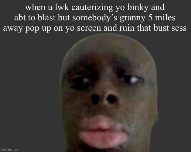 K K | when u lwk cauterizing yo binky and abt to blast but somebody’s granny 5 miles away pop up on yo screen and ruin that bust sess | image tagged in k k | made w/ Imgflip meme maker