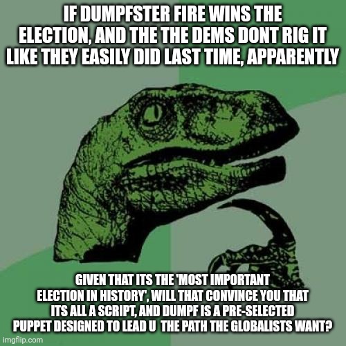 Despite all the faux interference and pretend outrage that follows the SELECTION | IF DUMPFSTER FIRE WINS THE ELECTION, AND THE THE DEMS DONT RIG IT LIKE THEY EASILY DID LAST TIME, APPARENTLY; GIVEN THAT ITS THE 'MOST IMPORTANT ELECTION IN HISTORY', WILL THAT CONVINCE YOU THAT ITS ALL A SCRIPT, AND DUMPF IS A PRE-SELECTED PUPPET DESIGNED TO LEAD U  THE PATH THE GLOBALISTS WANT? | image tagged in duhhhh,dumpf globalist puppet,deep state smorter than u think,dems go crazy over supposed loss but its all a script | made w/ Imgflip meme maker