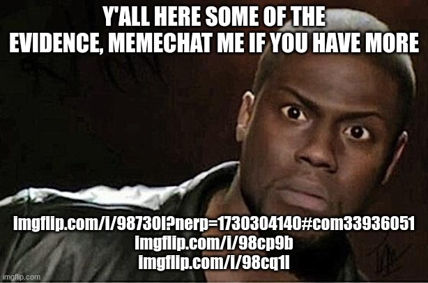 imgflip.com/i/98730l?nerp=1730304140#com33936051 imgflip.com/i/98cp9b imgflip.com/i/98cq1l | Y'ALL HERE SOME OF THE EVIDENCE, MEMECHAT ME IF YOU HAVE MORE; imgflip.com/i/98730l?nerp=1730304140#com33936051

imgflip.com/i/98cp9b
imgflip.com/i/98cq1l | image tagged in memes,kevin hart | made w/ Imgflip meme maker