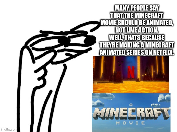 go look it up | MANY PEOPLE SAY THAT THE MINECRAFT MOVIE SHOULD BE ANIMATED, NOT LIVE ACTION. WELL, THATS BECAUSE THEYRE MAKING A MINECRAFT ANIMATED SERIES ON NETFLIX. | image tagged in minecraft,minecraft movie,minecraft animated series,netflix,demotivationals,oh wow are you actually reading these tags | made w/ Imgflip meme maker