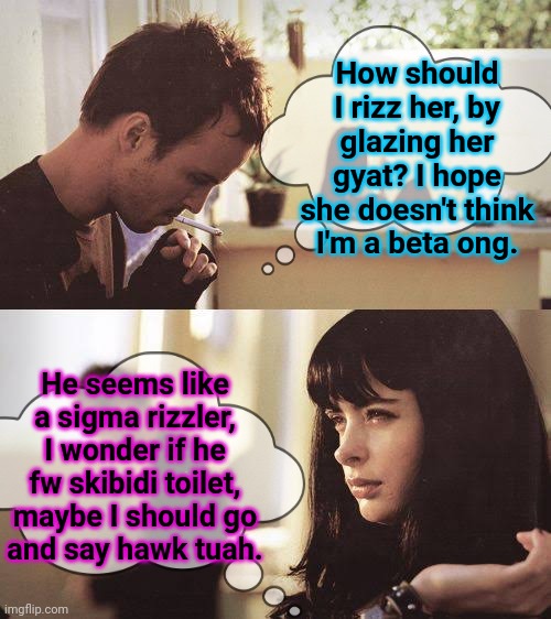 How should I rizz her, by glazing her gyat? I hope she doesn't think I'm a beta ong. He seems like a sigma rizzler, I wonder if he fw skibidi toilet, maybe I should go
and say hawk tuah. | made w/ Imgflip meme maker