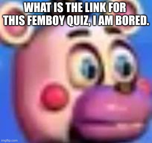 helpy | WHAT IS THE LINK FOR  THIS FEMBOY QUIZ, I AM BORED. | image tagged in helpy | made w/ Imgflip meme maker