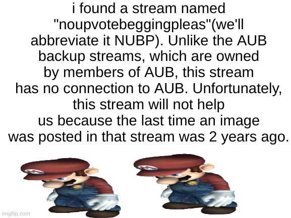 link in comments | i found a stream named "noupvotebeggingpleas"(we'll abbreviate it NUBP). Unlike the AUB backup streams, which are owned by members of AUB, this stream has no connection to AUB. Unfortunately, this stream will not help us because the last time an image was posted in that stream was 2 years ago. | image tagged in blank white template,b,r,u,h,noupvotebeggingpleas | made w/ Imgflip meme maker