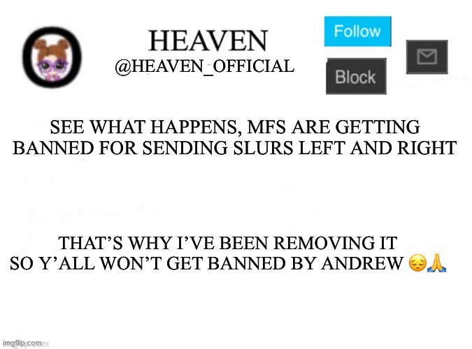 I warned y’all | SEE WHAT HAPPENS, MFS ARE GETTING BANNED FOR SENDING SLURS LEFT AND RIGHT; THAT’S WHY I’VE BEEN REMOVING IT SO Y’ALL WON’T GET BANNED BY ANDREW 😔🙏 | image tagged in heaven s template | made w/ Imgflip meme maker