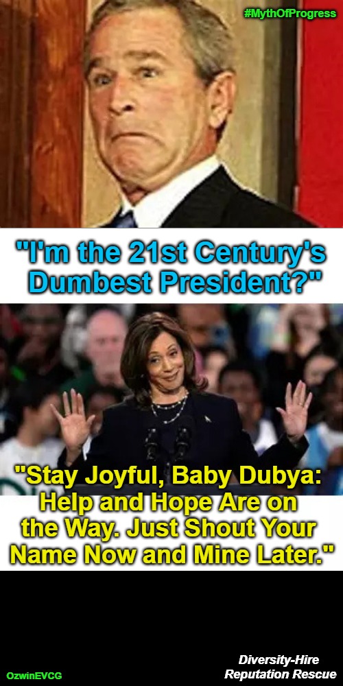 Diversity-Hire Reputation Rescue [V1 o' 3 for Dubya vs Scamala*] | #MythOfProgress; "I'm the 21st Century's 

Dumbest President?"; "Stay Joyful, Baby Dubya: 

Help and Hope Are on 

the Way. Just Shout Your 

Name Now and Mine Later."; Diversity-Hire 

Reputation Rescue; OzwinEVCG | image tagged in kamala harris,scamala harris,george w bush,baby dubya,occupied usa,shout your name | made w/ Imgflip meme maker