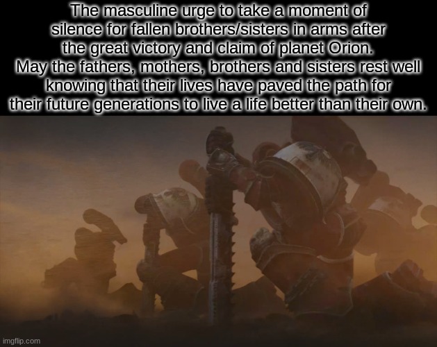 your hot and your cold, your yes and your no | The masculine urge to take a moment of silence for fallen brothers/sisters in arms after the great victory and claim of planet Orion.
May the fathers, mothers, brothers and sisters rest well knowing that their lives have paved the path for their future generations to live a life better than their own. | image tagged in kneeling space marines | made w/ Imgflip meme maker