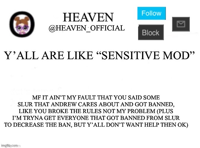 Heaven’s Template | Y’ALL ARE LIKE “SENSITIVE MOD”; MF IT AIN’T MY FAULT THAT YOU SAID SOME SLUR THAT ANDREW CARES ABOUT AND GOT BANNED, LIKE YOU BROKE THE RULES NOT MY PROBLEM (PLUS I’M TRYNA GET EVERYONE THAT GOT BANNED FROM SLUR TO DECREASE THE BAN, BUT Y’ALL DON’T WANT HELP THEN OK) | image tagged in heaven s template | made w/ Imgflip meme maker