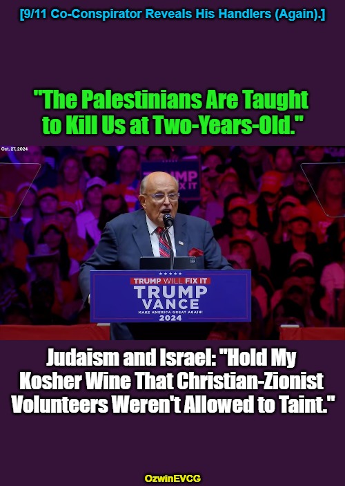 9/11 Criminal Shillin Like a Villain. Please See Comments for Sources. Cheers. | [9/11 Co-Conspirator Reveals His Handlers (Again).]; "The Palestinians Are Taught 

to Kill Us at Two-Years-Old."; Judaism and Israel: "Hold My 

Kosher Wine That Christian-Zionist 

Volunteers Weren't Allowed to Taint."; OzwinEVCG | image tagged in israel,palestine,rudy giuliani,occupied usa,politicians suck,government corruption | made w/ Imgflip meme maker