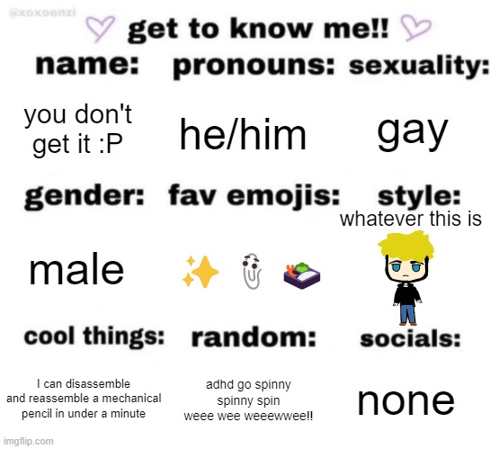 get to know me but better | gay; you don't get it :P; he/him; whatever this is; ✨📎🍱; male; none; adhd go spinny spinny spin weee wee weeewwee!! I can disassemble and reassemble a mechanical pencil in under a minute | image tagged in get to know me but better | made w/ Imgflip meme maker