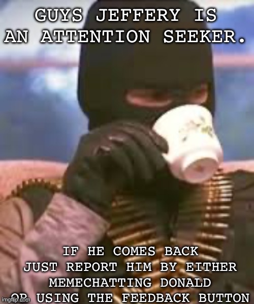 Soldier sipping tea | GUYS JEFFERY IS AN ATTENTION SEEKER. IF HE COMES BACK JUST REPORT HIM BY EITHER MEMECHATTING DONALD OR USING THE FEEDBACK BUTTON | image tagged in soldier sipping tea | made w/ Imgflip meme maker