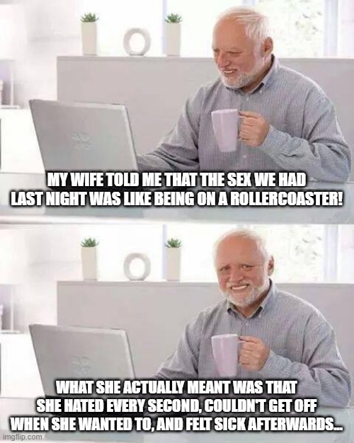 Roller Coaster Sex | MY WIFE TOLD ME THAT THE SEX WE HAD LAST NIGHT WAS LIKE BEING ON A ROLLERCOASTER! WHAT SHE ACTUALLY MEANT WAS THAT SHE HATED EVERY SECOND, COULDN'T GET OFF WHEN SHE WANTED TO, AND FELT SICK AFTERWARDS... | image tagged in memes,hide the pain harold | made w/ Imgflip meme maker