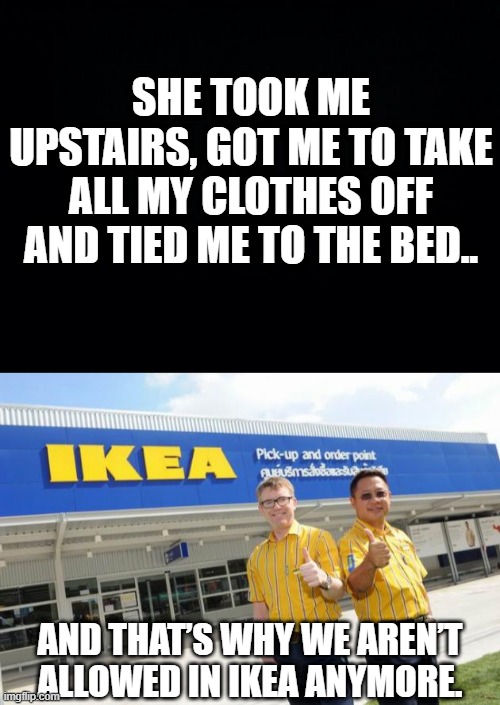 Ikea | SHE TOOK ME UPSTAIRS, GOT ME TO TAKE ALL MY CLOTHES OFF AND TIED ME TO THE BED.. AND THAT’S WHY WE AREN’T ALLOWED IN IKEA ANYMORE. | image tagged in black background,ikea | made w/ Imgflip meme maker