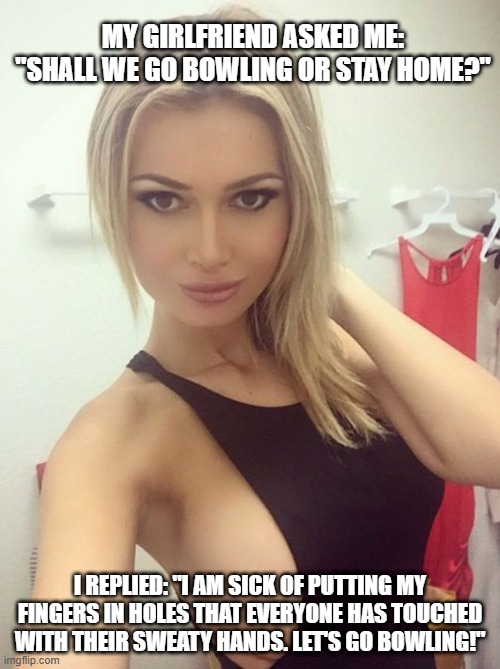 Let's Go Bowling | MY GIRLFRIEND ASKED ME: "SHALL WE GO BOWLING OR STAY HOME?"; I REPLIED: "I AM SICK OF PUTTING MY FINGERS IN HOLES THAT EVERYONE HAS TOUCHED WITH THEIR SWEATY HANDS. LET'S GO BOWLING!" | image tagged in slut | made w/ Imgflip meme maker