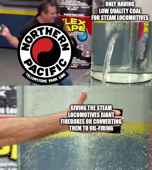 How NP steam locomotives operate | ONLY HAVING LOW QUALITY COAL FOR STEAM LOCOMOTIVES; GIVING THE STEAM LOCOMOTIVES GIANT FIREBOXES OR CONVERTING THEM TO OIL-FIRING | image tagged in flex tape,northern pacific,np,train,railroad,steam locomotive | made w/ Imgflip meme maker