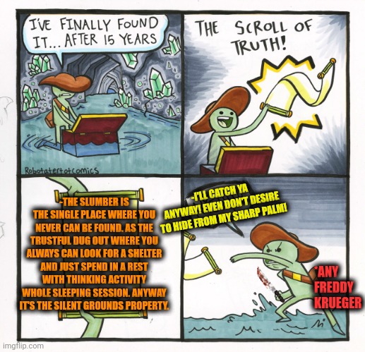 -Try to find ma real world. | -THE SLUMBER IS THE SINGLE PLACE WHERE YOU NEVER CAN BE FOUND. AS THE TRUSTFUL DUG OUT WHERE YOU ALWAYS CAN LOOK FOR A SHELTER AND JUST SPEND IN A REST WITH THINKING ACTIVITY WHOLE SLEEPING SESSION. ANYWAY IT'S THE SILENT GROUNDS PROPERTY. -I'LL CATCH YA ANYWAY! EVEN DON'T DESIRE TO HIDE FROM MY SHARP PALM! *ANY FREDDY KRUEGER | image tagged in memes,the scroll of truth,freddy krueger face,field of dreams,shelter,finding neverland | made w/ Imgflip meme maker