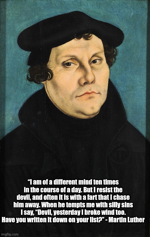 Martin Luther's flatulence | “I am of a different mind ten times in the course of a day. But I resist the devil, and often it is with a fart that I chase him away. When he tempts me with silly sins I say, “Devil, yesterday I broke wind too. Have you written it down on your list?” - Martin Luther | image tagged in christianity,quote,fart,martin luther,flatulence,fart joke | made w/ Imgflip meme maker