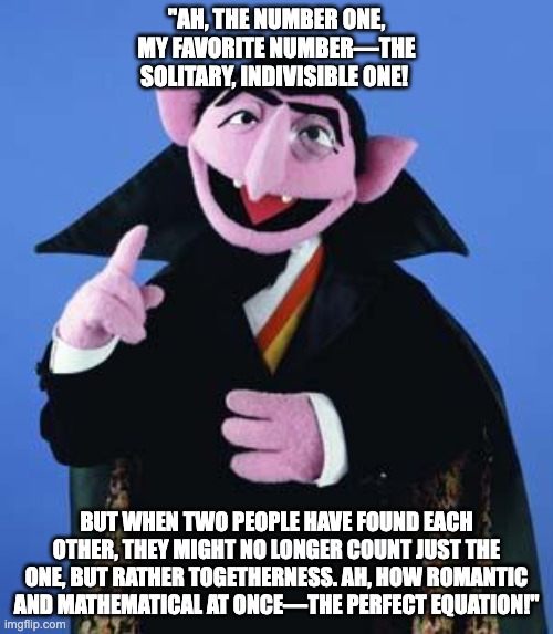 Love | "AH, THE NUMBER ONE, MY FAVORITE NUMBER—THE SOLITARY, INDIVISIBLE ONE! BUT WHEN TWO PEOPLE HAVE FOUND EACH OTHER, THEY MIGHT NO LONGER COUNT JUST THE ONE, BUT RATHER TOGETHERNESS. AH, HOW ROMANTIC AND MATHEMATICAL AT ONCE—THE PERFECT EQUATION!" | image tagged in the count | made w/ Imgflip meme maker