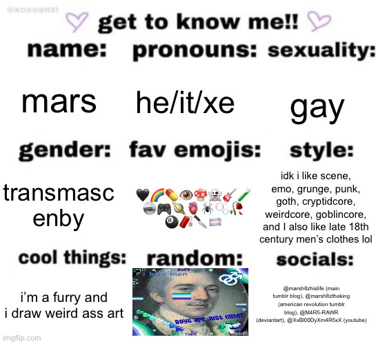 uwu | mars; he/it/xe; gay; 🖤🌈💊👁️🍄👻🎸🧪
🪩🎮🪐🫀🕷️🫧🥀
🎱🧨🔪🏳️‍⚧️; idk i like scene, emo, grunge, punk, goth, cryptidcore, weirdcore, goblincore, and I also like late 18th century men’s clothes lol; transmasc enby; @marsh8zhislife (main tumblr blog), @marsh8ztheking (american revolution tumblr blog), @M4R5-RAWR (deviantart), @XxBl00DyXm4R5xX (youtube); i’m a furry and i draw weird ass art | image tagged in get to know me but better | made w/ Imgflip meme maker