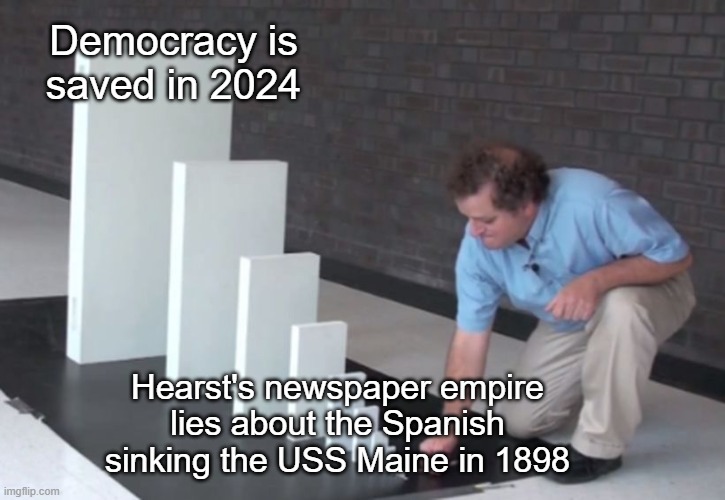 Domino Effect | Democracy is saved in 2024; Hearst's newspaper empire lies about the Spanish sinking the USS Maine in 1898 | image tagged in domino effect | made w/ Imgflip meme maker