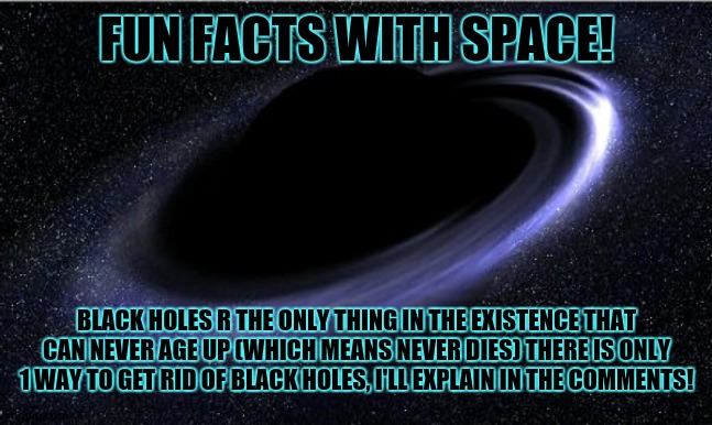 day 1 of space facts: | FUN FACTS WITH SPACE! BLACK HOLES R THE ONLY THING IN THE EXISTENCE THAT CAN NEVER AGE UP (WHICH MEANS NEVER DIES) THERE IS ONLY 1 WAY TO GET RID OF BLACK HOLES, I'LL EXPLAIN IN THE COMMENTS! | image tagged in black hole,science power,electrons,protons,killers if black holes,i love space | made w/ Imgflip meme maker