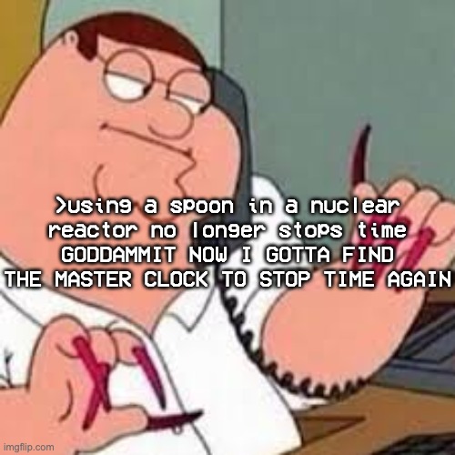 aw man they patched the spoon glitch | >using a spoon in a nuclear reactor no longer stops time
GODDAMMIT NOW I GOTTA FIND THE MASTER CLOCK TO STOP TIME AGAIN | image tagged in peter griffin with nails | made w/ Imgflip meme maker