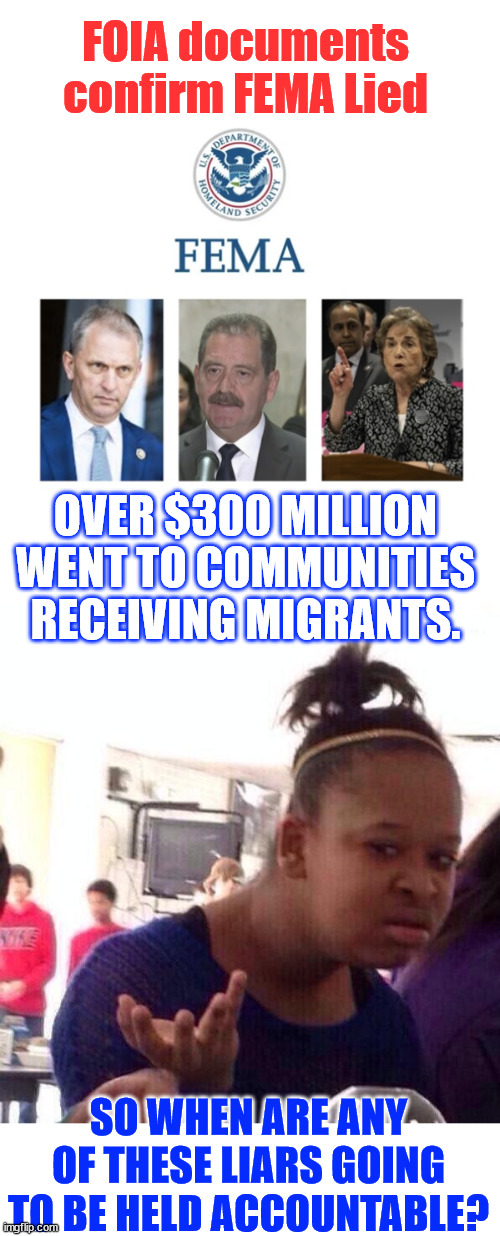 Another Biden Harris regime lie confirmed... | FOIA documents confirm FEMA Lied; OVER $300 MILLION WENT TO COMMUNITIES RECEIVING MIGRANTS. SO WHEN ARE ANY OF THESE LIARS GOING TO BE HELD ACCOUNTABLE? | image tagged in memes,fema,lied about use of funds for illegals | made w/ Imgflip meme maker