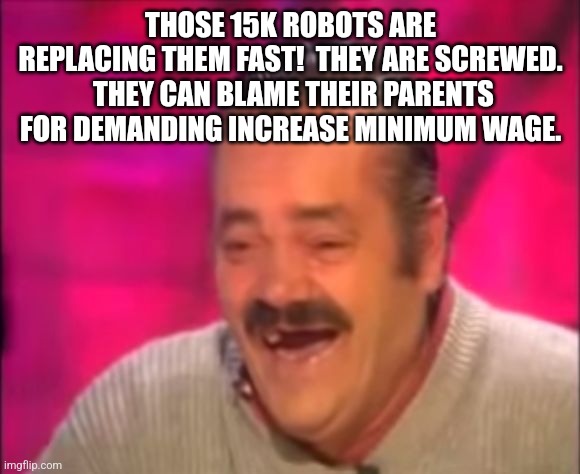 Shocking Interview Laugh | THOSE 15K ROBOTS ARE REPLACING THEM FAST!  THEY ARE SCREWED.  THEY CAN BLAME THEIR PARENTS FOR DEMANDING INCREASE MINIMUM WAGE. | image tagged in shocking interview laugh | made w/ Imgflip meme maker