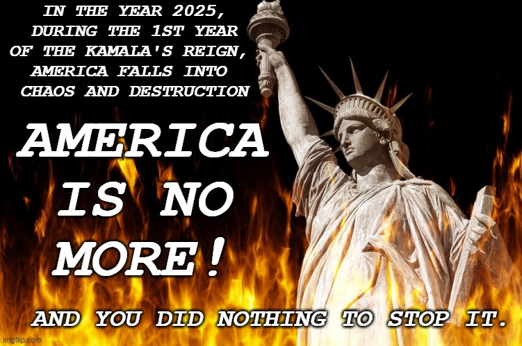 THIS IS THE END | IN THE YEAR 2025,
DURING THE 1ST YEAR
OF THE KAMALA'S REIGN, 
AMERICA FALLS INTO 
CHAOS AND DESTRUCTION; AMERICA
IS NO
MORE! AND YOU DID NOTHING TO STOP IT. | image tagged in liberty in flames | made w/ Imgflip meme maker