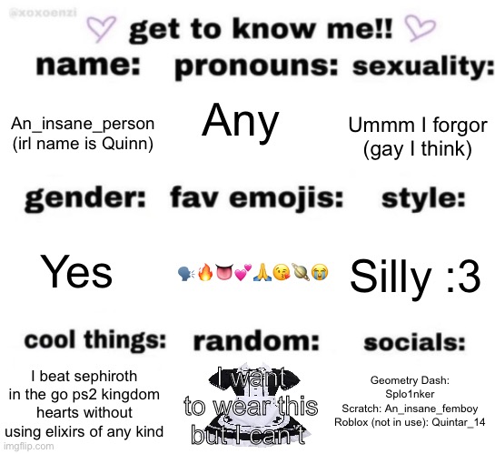 get to know me but better | Any; Ummm I forgor (gay I think); An_insane_person (irl name is Quinn); 🗣️🔥👅💕🙏😘🪐😭; Silly :3; Yes; Geometry Dash: Splo1nker
Scratch: An_insane_femboy
Roblox (not in use): Quintar_14; I want to wear this but I can’t; I beat sephiroth in the go ps2 kingdom hearts without using elixirs of any kind | image tagged in get to know me but better | made w/ Imgflip meme maker