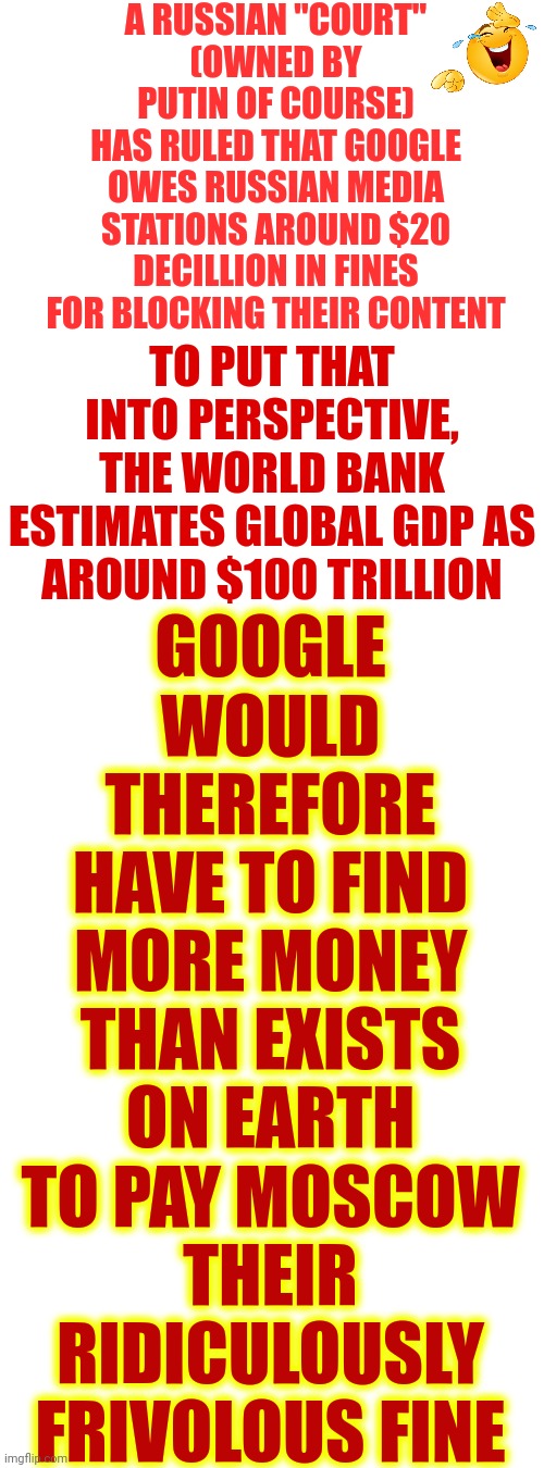 Everyone On Earth Seeing You For THE MONSTER THAT YOU TRULY ARE Instead Of The Saint You're Trying To FAKE Must Be Stressful | A RUSSIAN "COURT"
(OWNED BY PUTIN OF COURSE)
HAS RULED THAT GOOGLE OWES RUSSIAN MEDIA STATIONS AROUND $20 DECILLION IN FINES FOR BLOCKING THEIR CONTENT; GOOGLE WOULD THEREFORE
HAVE TO FIND MORE MONEY
THAN EXISTS ON EARTH
TO PAY MOSCOW THEIR
RIDICULOUSLY FRIVOLOUS FINE; TO PUT THAT INTO PERSPECTIVE, THE WORLD BANK ESTIMATES GLOBAL GDP AS AROUND $100 TRILLION | image tagged in vladimir putin,frivolous,bullshit meter,tyranny,dictator,memes | made w/ Imgflip meme maker