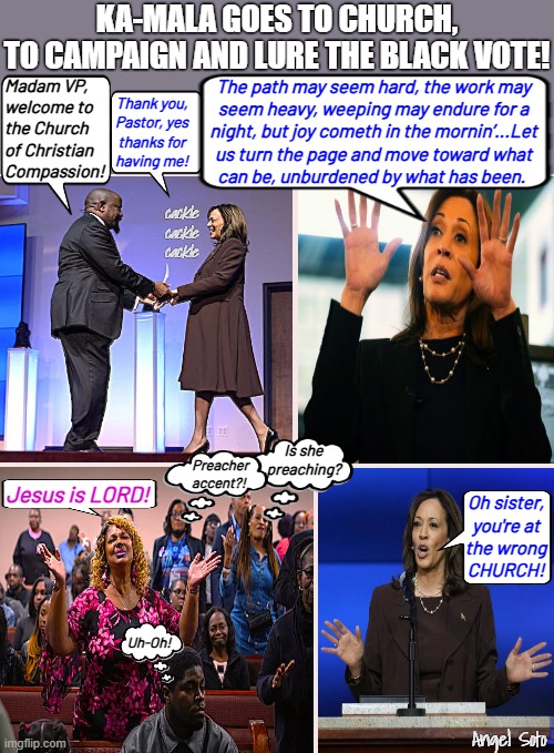 Kamala goes to church, to campaign and lure the black vote | KA-MALA GOES TO CHURCH,
TO CAMPAIGN AND LURE THE BLACK VOTE! The path may seem hard, the work may
seem heavy, weeping may endure for a
night, but joy cometh in the mornin’...Let
us turn the page and move toward what
can be, unburdened by what has been. Madam VP,
welcome to 
the Church 
of Christian
Compassion! Thank you,
Pastor, yes
thanks for
having me! cackle
cackle
cackle; Is she
preaching? Preacher
accent?! Jesus is LORD! Oh sister,
you're at
the wrong
CHURCH! Uh-Oh! Angel Soto | image tagged in kamala campaigns at church montage,kamala harris,presidential election,preacher,church,jesus | made w/ Imgflip meme maker