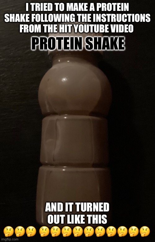 Protein shake | I TRIED TO MAKE A PROTEIN SHAKE FOLLOWING THE INSTRUCTIONS FROM THE HIT YOUTUBE VIDEO; PROTEIN SHAKE; AND IT TURNED OUT LIKE THIS
🤔🤔🤔 🤔🤔🤔🤔🤔🤔🤔🤔🤔🤔 | image tagged in if you read this tag you are cursed | made w/ Imgflip meme maker