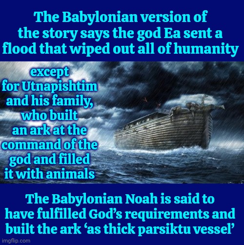 Not Surprised | The Babylonian version of the story says the god Ea sent a flood that wiped out all of humanity; except for Utnapishtim and his family, who built an ark at the command of the god and filled it with animals; The Babylonian Noah is said to have fulfilled God’s requirements and built the ark ‘as thick parsiktu vessel’ | image tagged in noahs ark,so many lies,too many lies,you can't handle the truth,who erased history,memes | made w/ Imgflip meme maker