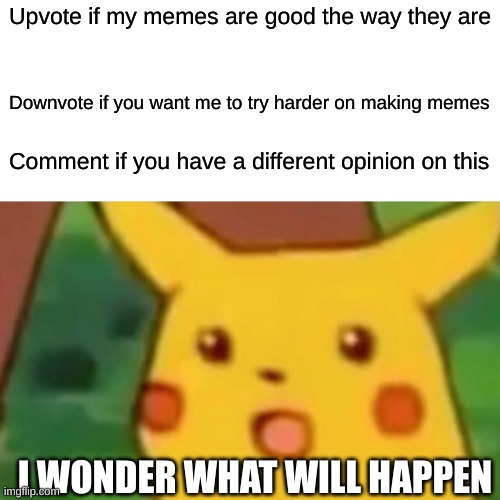 Pls vote on dis | Upvote if my memes are good the way they are; Downvote if you want me to try harder on making memes; Comment if you have a different opinion on this; I WONDER WHAT WILL HAPPEN | image tagged in memes,surprised pikachu,it's a democracy people,so vote,even if you're under 18,it's legal here | made w/ Imgflip meme maker