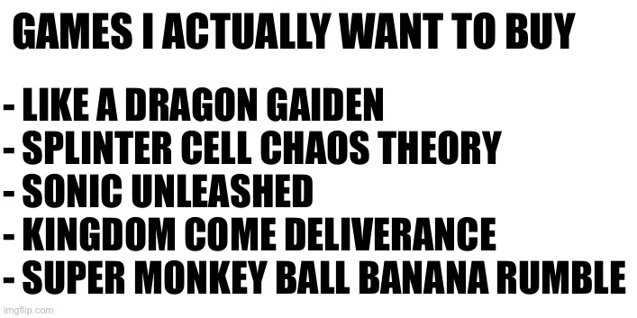 Weird list | - LIKE A DRAGON GAIDEN
- SPLINTER CELL CHAOS THEORY
- SONIC UNLEASHED
- KINGDOM COME DELIVERANCE
- SUPER MONKEY BALL BANANA RUMBLE; GAMES I ACTUALLY WANT TO BUY | made w/ Imgflip meme maker