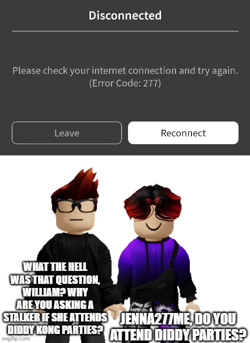 William: Does Jenna277me attend Diddy parties? | WHAT THE HELL WAS THAT QUESTION, WILLIAM? WHY ARE YOU ASKING A STALKER IF SHE ATTENDS DIDDY KONG PARTIES? JENNA277ME, DO YOU ATTEND DIDDY PARTIES? | image tagged in mc,william,jenna277me,roblox,diddy,out of context | made w/ Imgflip meme maker