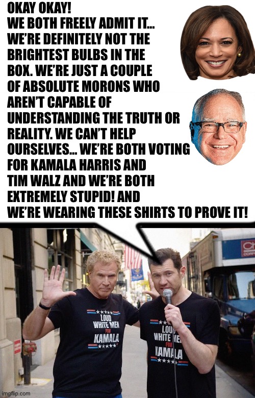 OKAY OKAY! WE BOTH FREELY ADMIT IT… WE’RE DEFINITELY NOT THE BRIGHTEST BULBS IN THE BOX. WE’RE JUST A COUPLE OF ABSOLUTE MORONS WHO AREN’T CAPABLE OF UNDERSTANDING THE TRUTH OR REALITY. WE CAN’T HELP OURSELVES… WE’RE BOTH VOTING FOR KAMALA HARRIS AND TIM WALZ AND WE’RE BOTH EXTREMELY STUPID! AND WE’RE WEARING THESE SHIRTS TO PROVE IT! | made w/ Imgflip meme maker