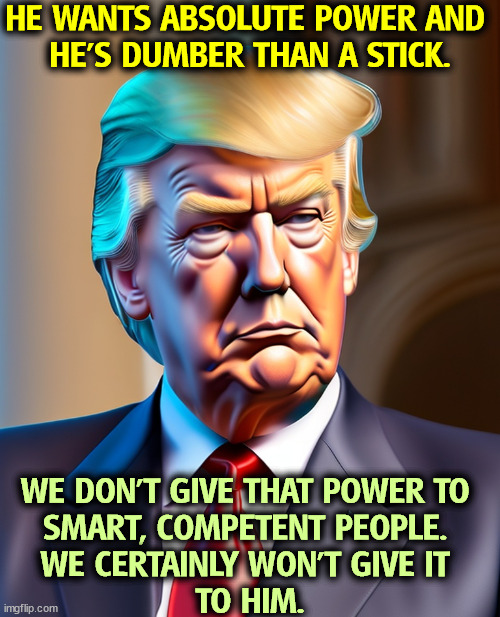 HE WANTS ABSOLUTE POWER AND 
HE'S DUMBER THAN A STICK. WE DON'T GIVE THAT POWER TO 

SMART, COMPETENT PEOPLE. 
WE CERTAINLY WON'T GIVE IT 
TO HIM. | image tagged in trump,power,convicted felon,fascist,dictator,dumb | made w/ Imgflip meme maker