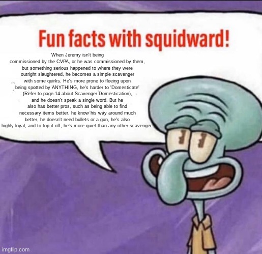 Fun Facts with Squidward | When Jeremy isn't being commissioned by the CVPA, or he was commissioned by them, but something serious happened to where they were outright slaughtered, he becomes a simple scavenger with some quirks. He's more prone to fleeing upon being spotted by ANYTHING, he's harder to 'Domesticate' (Refer to page 14 about Scavenger Domestication), and he doesn't speak a single word. But he also has better pros, such as being able to find necessary items better, he know his way around much better, he doesn't need bullets or a gun, he's also highly loyal, and to top it off, he's more quiet than any other scavenger. | image tagged in fun facts with squidward | made w/ Imgflip meme maker