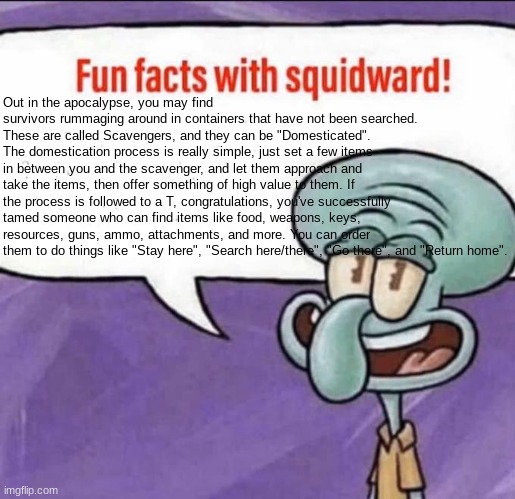 Refer to the Image description if you cannot read this. | Out in the apocalypse, you may find survivors rummaging around in containers that have not been searched. These are called Scavengers, and they can be "Domesticated". The domestication process is really simple, just set a few items in between you and the scavenger, and let them approach and take the items, then offer something of high value to them. If the process is followed to a T, congratulations, you've successfully tamed someone who can find items like food, weapons, keys, resources, guns, ammo, attachments, and more. You can order them to do things like "Stay here", "Search here/there", "Go there", and "Return home". | image tagged in fun facts with squidward | made w/ Imgflip meme maker