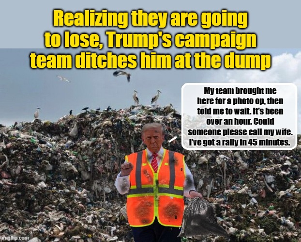 Strike a pose and smile Donny... | Realizing they are going to lose, Trump's campaign team ditches him at the dump; My team brought me here for a photo op, then told me to wait. It's been over an hour. Could someone please call my wife. I've got a rally in 45 minutes. | image tagged in donald trump memes,donald trump is an idiot,donald trump the clown,political humor | made w/ Imgflip meme maker