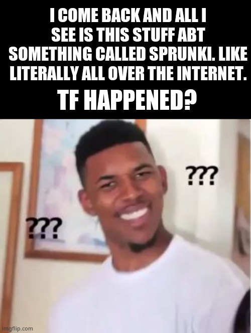 Im so confused rn | I COME BACK AND ALL I SEE IS THIS STUFF ABT SOMETHING CALLED SPRUNKI. LIKE LITERALLY ALL OVER THE INTERNET. TF HAPPENED? | image tagged in memes,blank transparent square,nick young,what happened | made w/ Imgflip meme maker