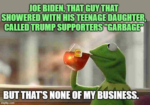 Biden showered with his daughter | JOE BIDEN, THAT GUY THAT SHOWERED WITH HIS TEENAGE DAUGHTER, CALLED TRUMP SUPPORTERS "GARBAGE"; BUT THAT'S NONE OF MY BUSINESS. | image tagged in kermit sipping tea,biden | made w/ Imgflip meme maker