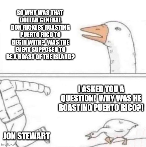 Goose Chase | SO WHY WAS THAT 
DOLLAR GENERAL DON RICKLES ROASTING PUERTO RICO TO BEGIN WITH?  WAS THE EVENT SUPPOSED TO BE A ROAST OF THE ISLAND? I ASKED YOU A QUESTION!  WHY WAS HE ROASTING PUERTO RICO?! JON STEWART | image tagged in goose chase,jon stewart,roast,comedy,clown car republicans | made w/ Imgflip meme maker