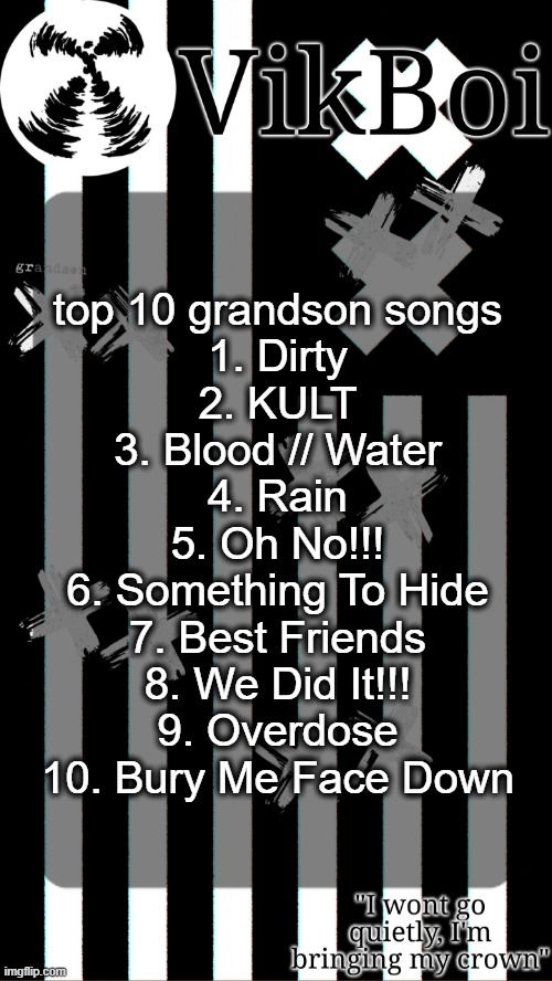 the kids don't stand a chance | top 10 grandson songs
1. Dirty
2. KULT
3. Blood // Water
4. Rain
5. Oh No!!!
6. Something To Hide
7. Best Friends
8. We Did It!!!
9. Overdose
10. Bury Me Face Down | image tagged in vik's grandson temp | made w/ Imgflip meme maker