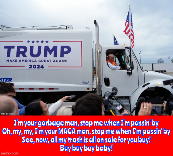 Grabage man stop me when I'm passin' by | I'm your garbage man, stop me when I'm passin' by
Oh, my, my, I'm your MAGA man, stop me when I'm passin' by
See, now, all my trash is all on sale for you buy!
Buy buy buy baby! | image tagged in grabage man stop me when i'm passin' by,trump trash,trump stinks,garbage in front and back,paper towels anyone,maga man | made w/ Imgflip meme maker