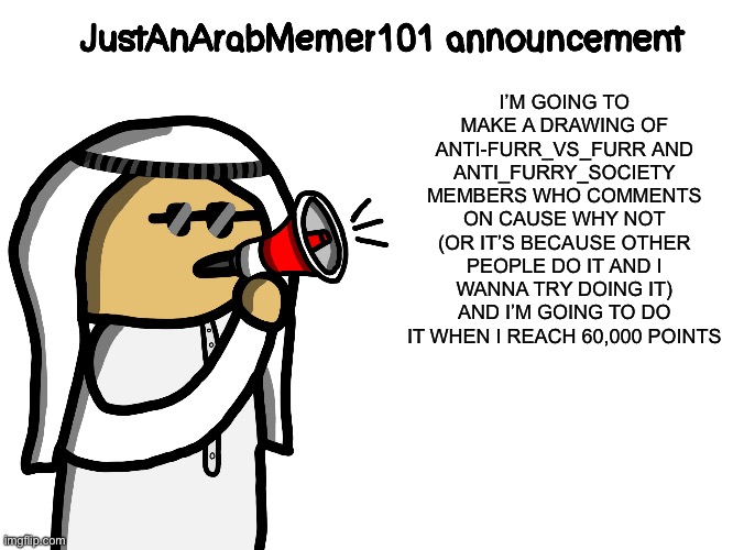 JustAnArabMemer101 | I’M GOING TO MAKE A DRAWING OF ANTI-FURR_VS_FURR AND ANTI_FURRY_SOCIETY MEMBERS WHO COMMENTS ON CAUSE WHY NOT (OR IT’S BECAUSE OTHER PEOPLE DO IT AND I WANNA TRY DOING IT) AND I’M GOING TO DO IT WHEN I REACH 60,000 POINTS | image tagged in justanarabmemer101,announcement,drawing | made w/ Imgflip meme maker