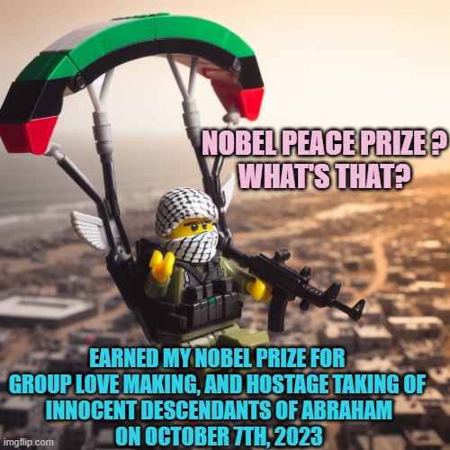 Lego Hamas Paraglider | NOBEL PEACE PRIZE ?
WHAT'S THAT? EARNED MY NOBEL PRIZE FOR 
GROUP LOVE MAKING, AND HOSTAGE TAKING OF 
INNOCENT DESCENDANTS OF ABRAHAM
ON OCT | image tagged in lego hamas paraglider | made w/ Imgflip meme maker