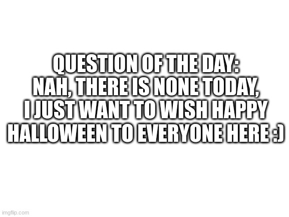 Happy halloween everyone :D | QUESTION OF THE DAY: NAH, THERE IS NONE TODAY, I JUST WANT TO WISH HAPPY HALLOWEEN TO EVERYONE HERE :) | image tagged in blank white template | made w/ Imgflip meme maker